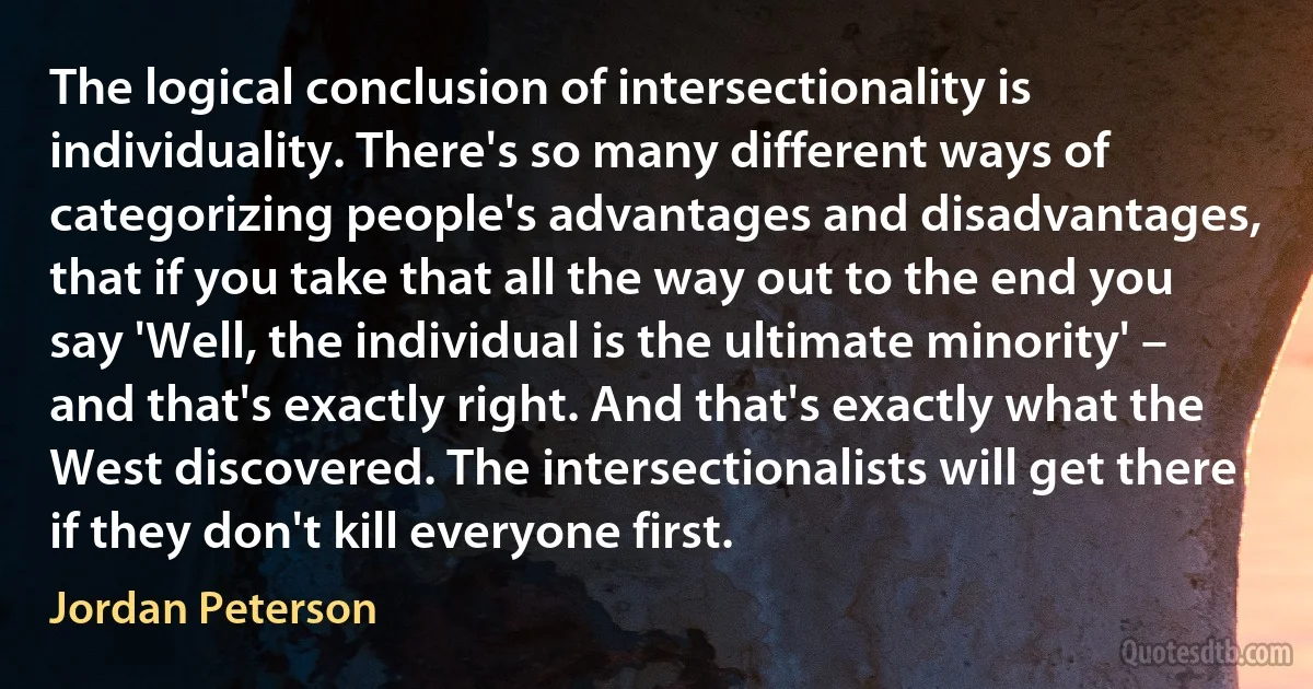 The logical conclusion of intersectionality is individuality. There's so many different ways of categorizing people's advantages and disadvantages, that if you take that all the way out to the end you say 'Well, the individual is the ultimate minority' – and that's exactly right. And that's exactly what the West discovered. The intersectionalists will get there if they don't kill everyone first. (Jordan Peterson)