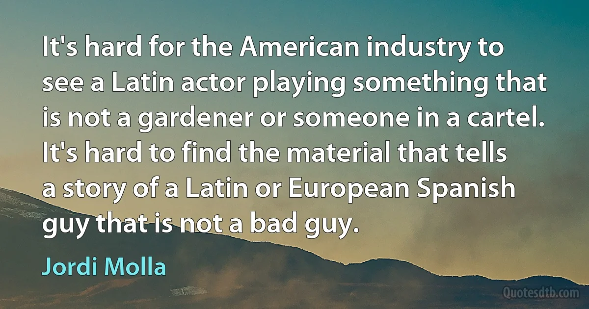 It's hard for the American industry to see a Latin actor playing something that is not a gardener or someone in a cartel. It's hard to find the material that tells a story of a Latin or European Spanish guy that is not a bad guy. (Jordi Molla)