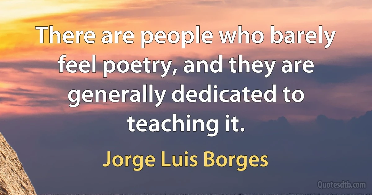 There are people who barely feel poetry, and they are generally dedicated to teaching it. (Jorge Luis Borges)