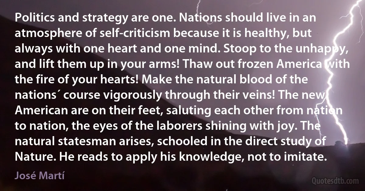 Politics and strategy are one. Nations should live in an atmosphere of self-criticism because it is healthy, but always with one heart and one mind. Stoop to the unhappy, and lift them up in your arms! Thaw out frozen America with the fire of your hearts! Make the natural blood of the nations´ course vigorously through their veins! The new American are on their feet, saluting each other from nation to nation, the eyes of the laborers shining with joy. The natural statesman arises, schooled in the direct study of Nature. He reads to apply his knowledge, not to imitate. (José Martí)