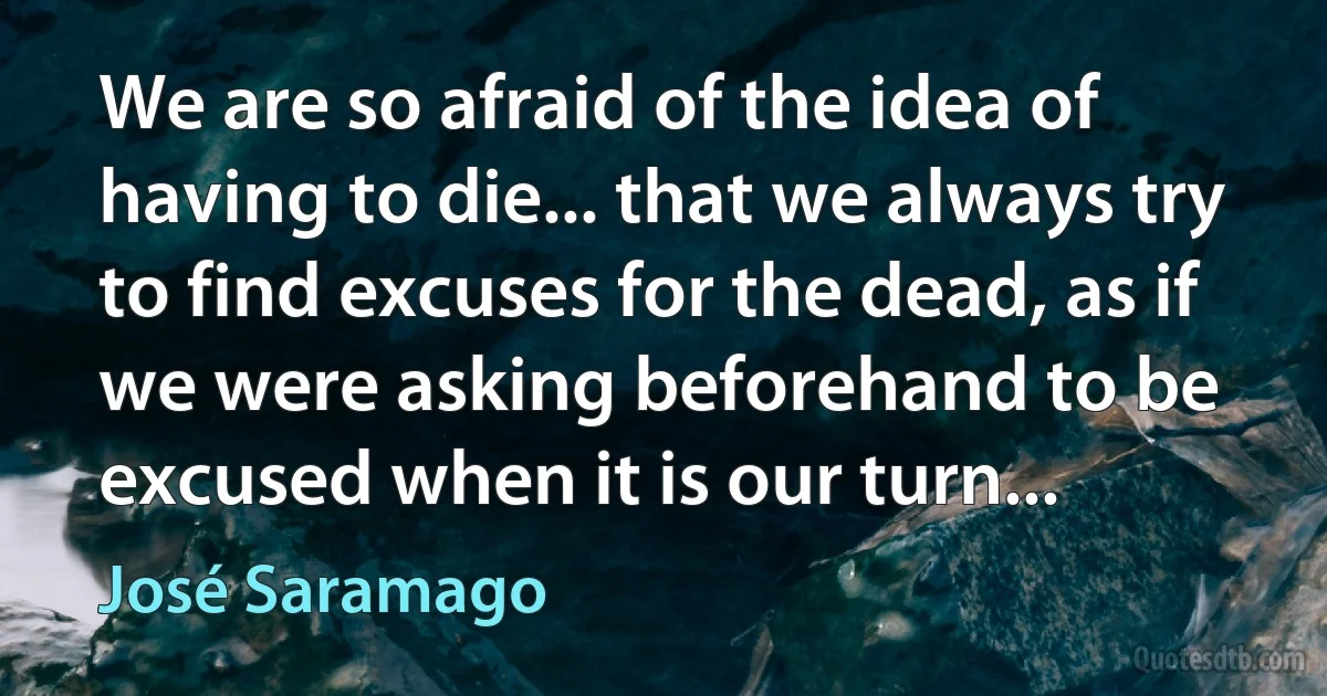 We are so afraid of the idea of having to die... that we always try to find excuses for the dead, as if we were asking beforehand to be excused when it is our turn... (José Saramago)