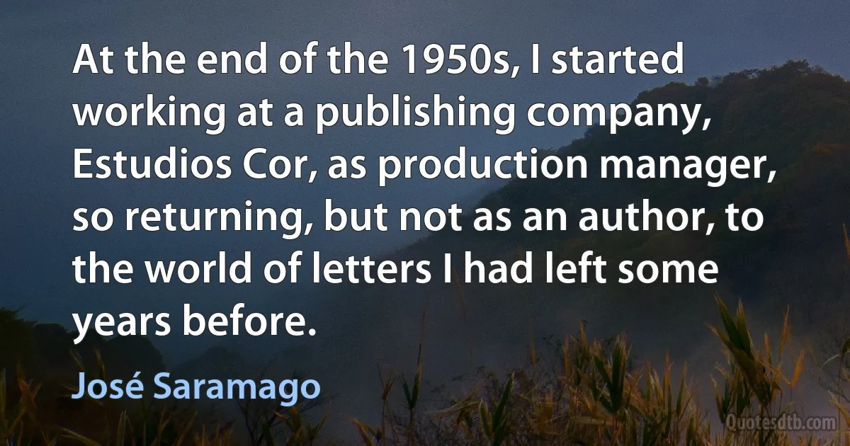 At the end of the 1950s, I started working at a publishing company, Estudios Cor, as production manager, so returning, but not as an author, to the world of letters I had left some years before. (José Saramago)