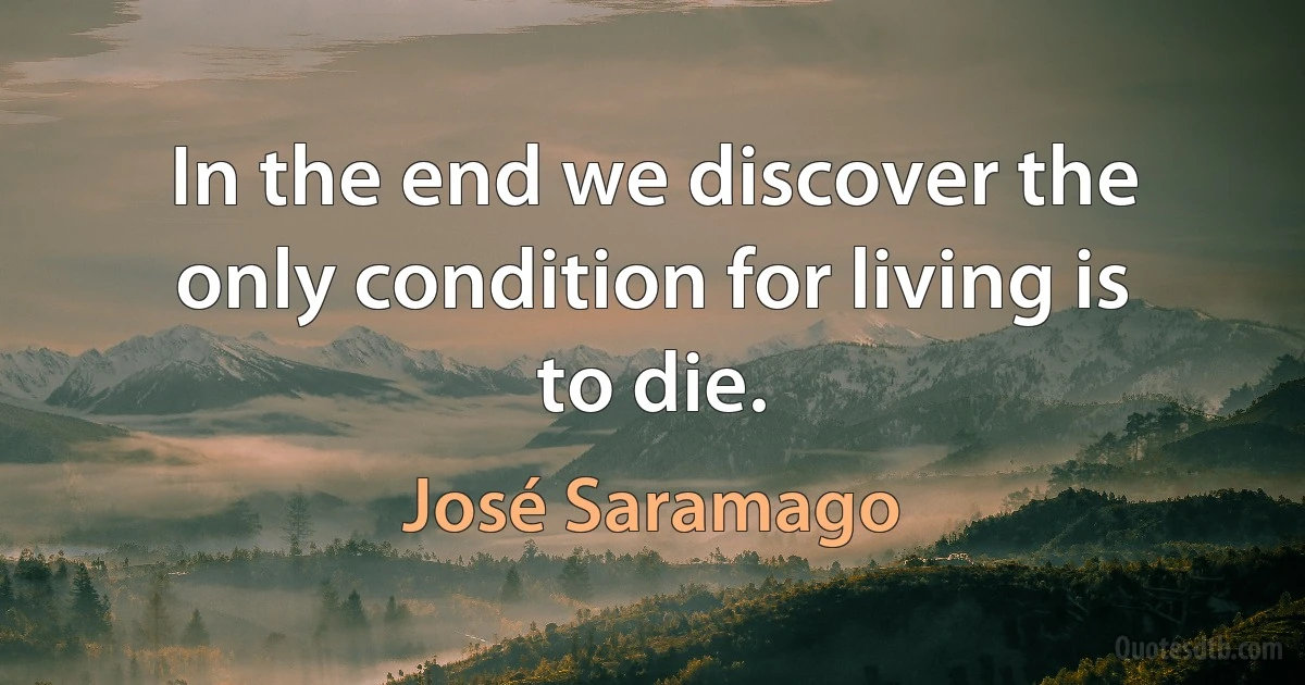 In the end we discover the only condition for living is to die. (José Saramago)