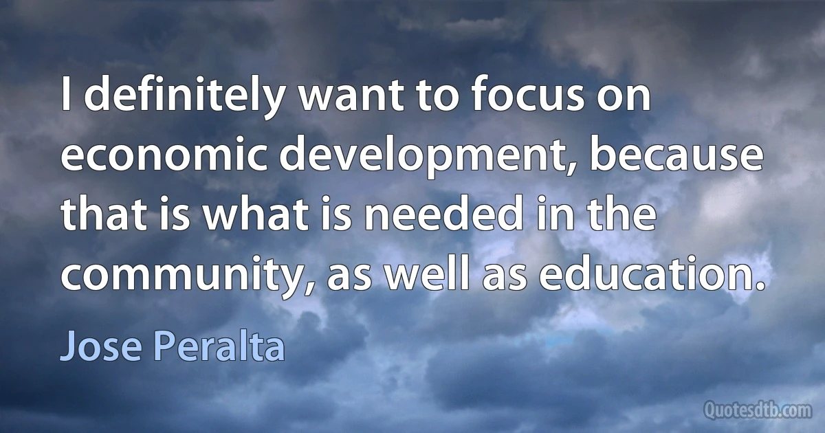 I definitely want to focus on economic development, because that is what is needed in the community, as well as education. (Jose Peralta)