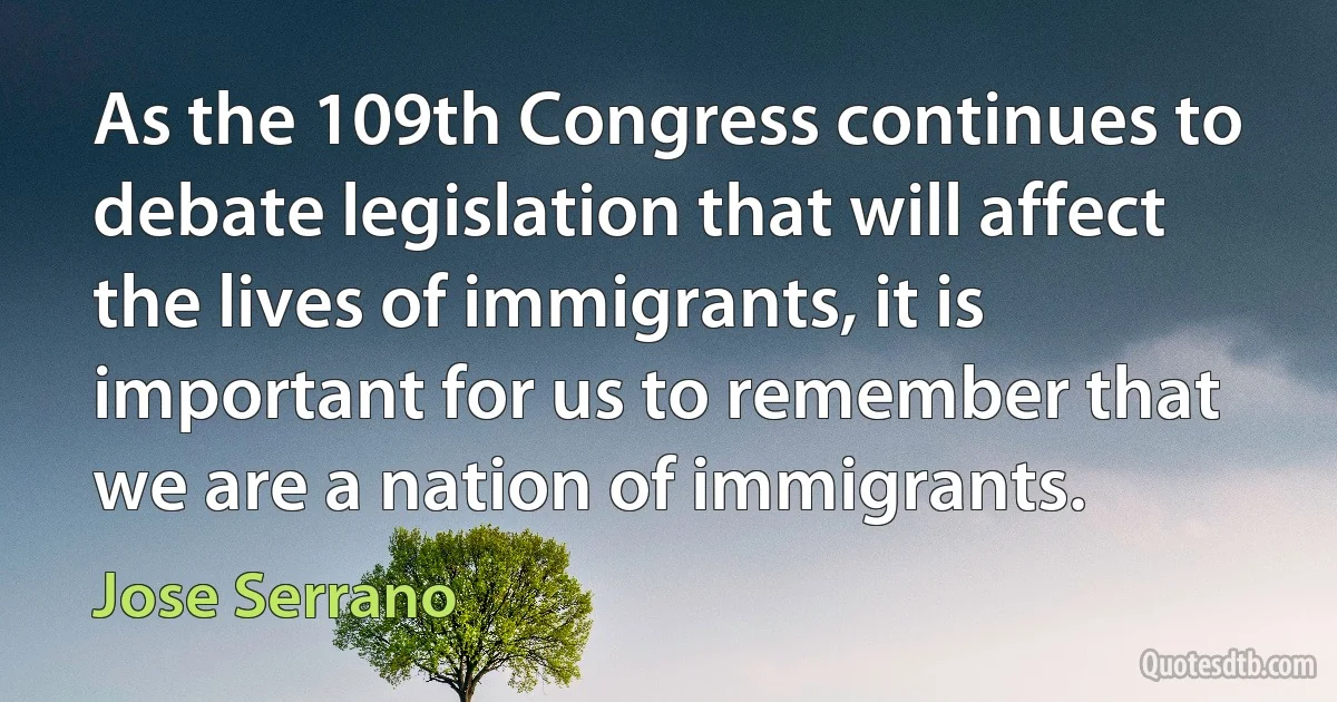 As the 109th Congress continues to debate legislation that will affect the lives of immigrants, it is important for us to remember that we are a nation of immigrants. (Jose Serrano)