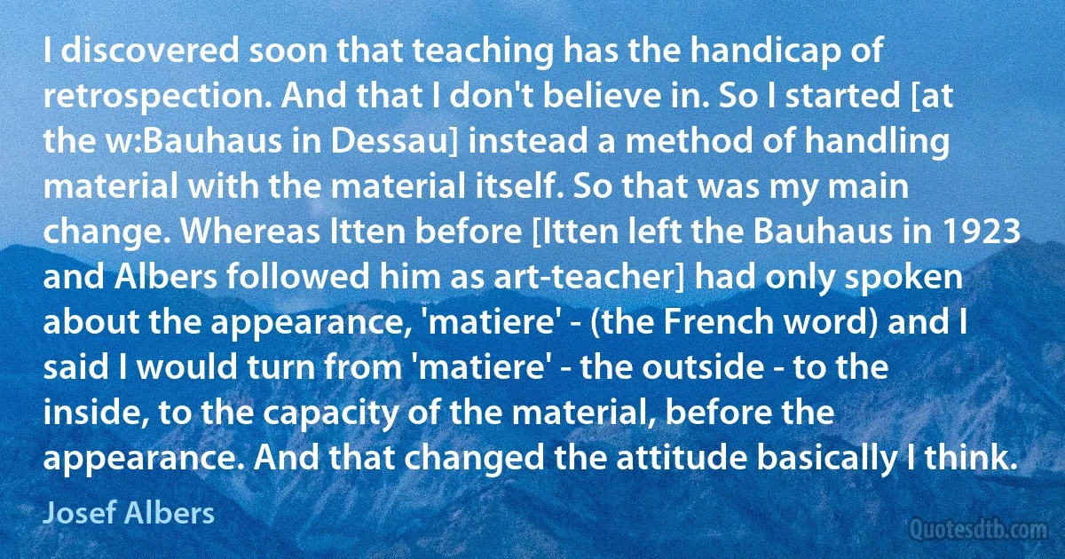 I discovered soon that teaching has the handicap of retrospection. And that I don't believe in. So I started [at the w:Bauhaus in Dessau] instead a method of handling material with the material itself. So that was my main change. Whereas Itten before [Itten left the Bauhaus in 1923 and Albers followed him as art-teacher] had only spoken about the appearance, 'matiere' - (the French word) and I said I would turn from 'matiere' - the outside - to the inside, to the capacity of the material, before the appearance. And that changed the attitude basically I think. (Josef Albers)