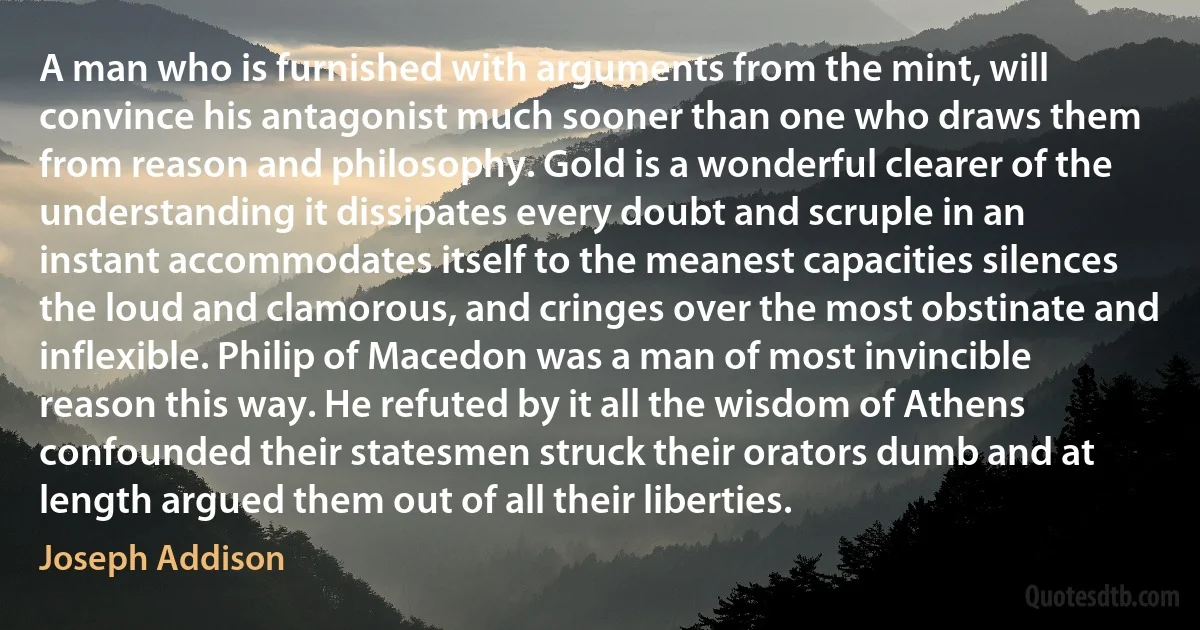 A man who is furnished with arguments from the mint, will convince his antagonist much sooner than one who draws them from reason and philosophy. Gold is a wonderful clearer of the understanding it dissipates every doubt and scruple in an instant accommodates itself to the meanest capacities silences the loud and clamorous, and cringes over the most obstinate and inflexible. Philip of Macedon was a man of most invincible reason this way. He refuted by it all the wisdom of Athens confounded their statesmen struck their orators dumb and at length argued them out of all their liberties. (Joseph Addison)