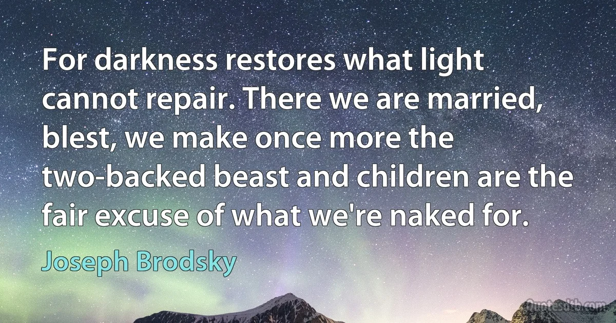 For darkness restores what light cannot repair. There we are married, blest, we make once more the two-backed beast and children are the fair excuse of what we're naked for. (Joseph Brodsky)