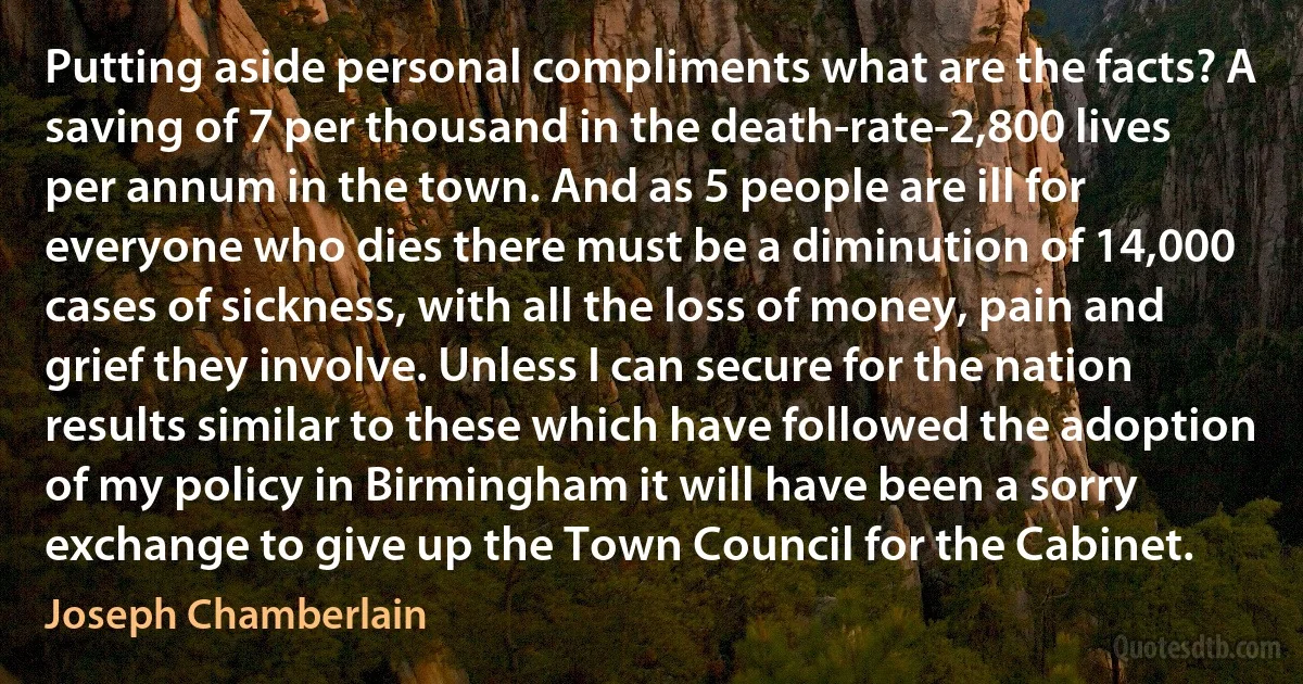 Putting aside personal compliments what are the facts? A saving of 7 per thousand in the death-rate-2,800 lives per annum in the town. And as 5 people are ill for everyone who dies there must be a diminution of 14,000 cases of sickness, with all the loss of money, pain and grief they involve. Unless I can secure for the nation results similar to these which have followed the adoption of my policy in Birmingham it will have been a sorry exchange to give up the Town Council for the Cabinet. (Joseph Chamberlain)