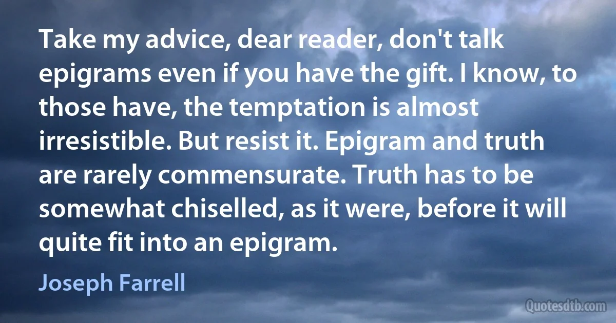 Take my advice, dear reader, don't talk epigrams even if you have the gift. I know, to those have, the temptation is almost irresistible. But resist it. Epigram and truth are rarely commensurate. Truth has to be somewhat chiselled, as it were, before it will quite fit into an epigram. (Joseph Farrell)