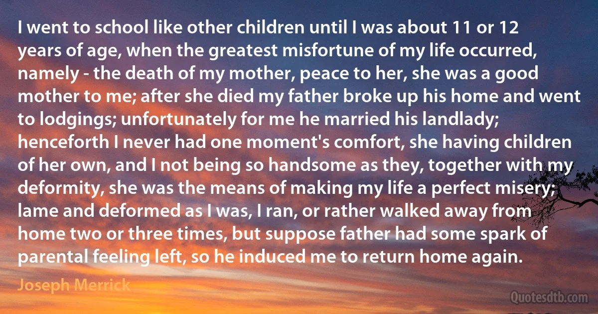 I went to school like other children until I was about 11 or 12 years of age, when the greatest misfortune of my life occurred, namely - the death of my mother, peace to her, she was a good mother to me; after she died my father broke up his home and went to lodgings; unfortunately for me he married his landlady; henceforth I never had one moment's comfort, she having children of her own, and I not being so handsome as they, together with my deformity, she was the means of making my life a perfect misery; lame and deformed as I was, I ran, or rather walked away from home two or three times, but suppose father had some spark of parental feeling left, so he induced me to return home again. (Joseph Merrick)