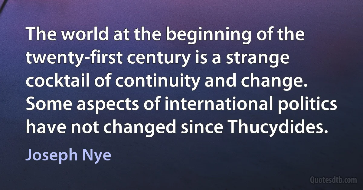 The world at the beginning of the twenty-first century is a strange cocktail of continuity and change. Some aspects of international politics have not changed since Thucydides. (Joseph Nye)