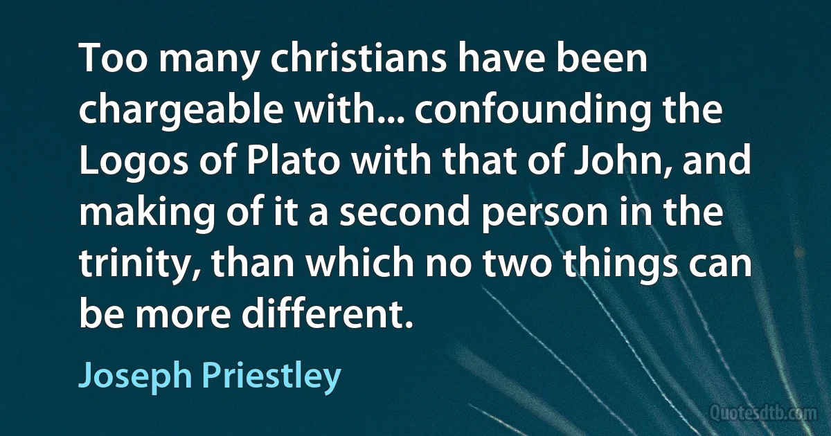 Too many christians have been chargeable with... confounding the Logos of Plato with that of John, and making of it a second person in the trinity, than which no two things can be more different. (Joseph Priestley)