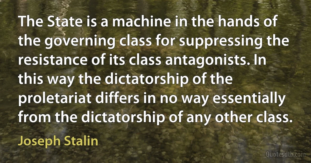 The State is a machine in the hands of the governing class for suppressing the resistance of its class antagonists. In this way the dictatorship of the proletariat differs in no way essentially from the dictatorship of any other class. (Joseph Stalin)