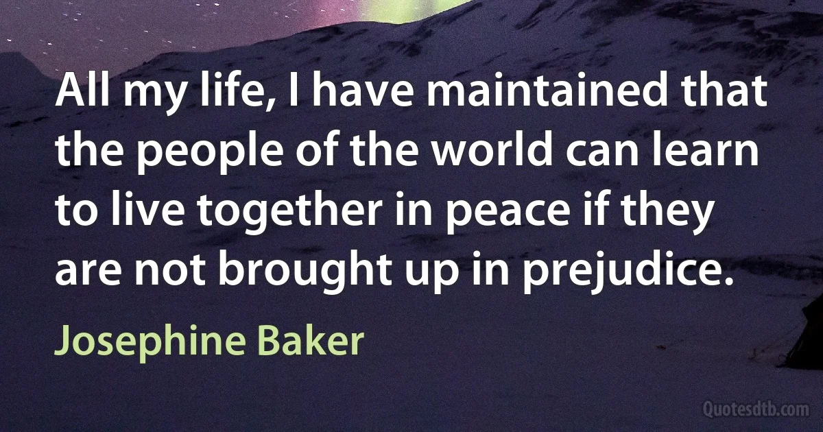 All my life, I have maintained that the people of the world can learn to live together in peace if they are not brought up in prejudice. (Josephine Baker)