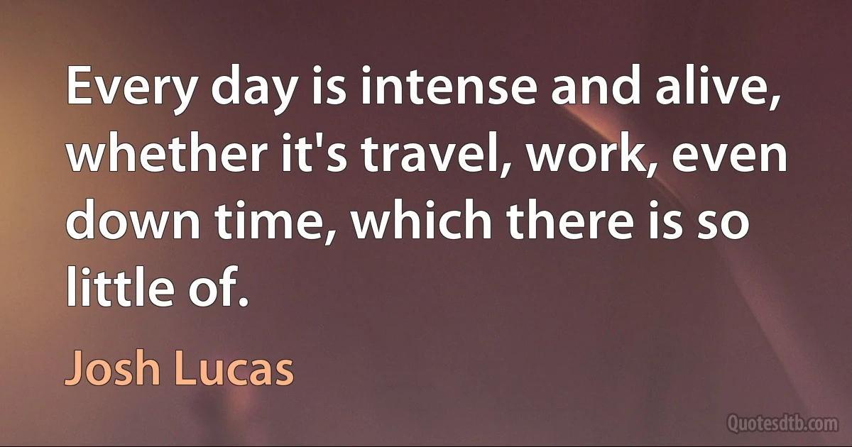 Every day is intense and alive, whether it's travel, work, even down time, which there is so little of. (Josh Lucas)