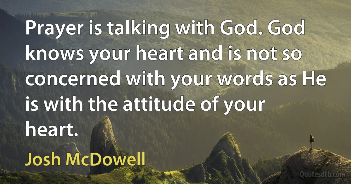 Prayer is talking with God. God knows your heart and is not so concerned with your words as He is with the attitude of your heart. (Josh McDowell)