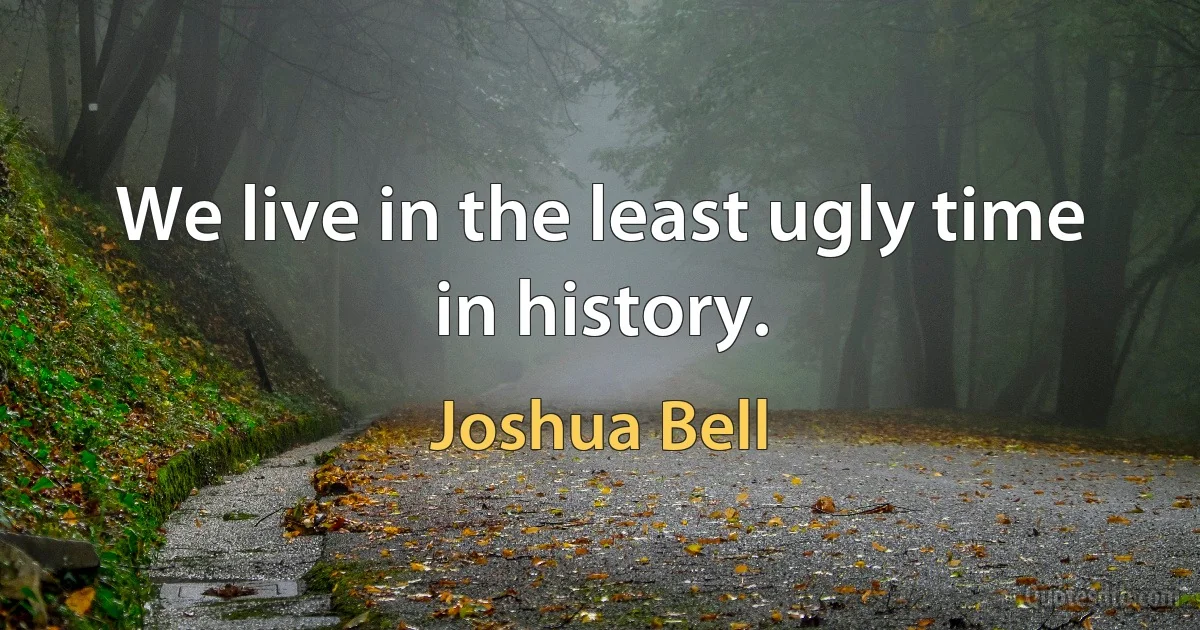 We live in the least ugly time in history. (Joshua Bell)