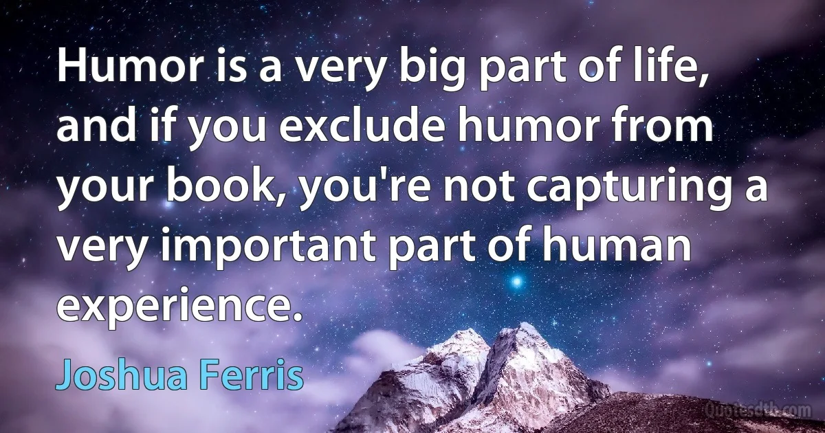 Humor is a very big part of life, and if you exclude humor from your book, you're not capturing a very important part of human experience. (Joshua Ferris)