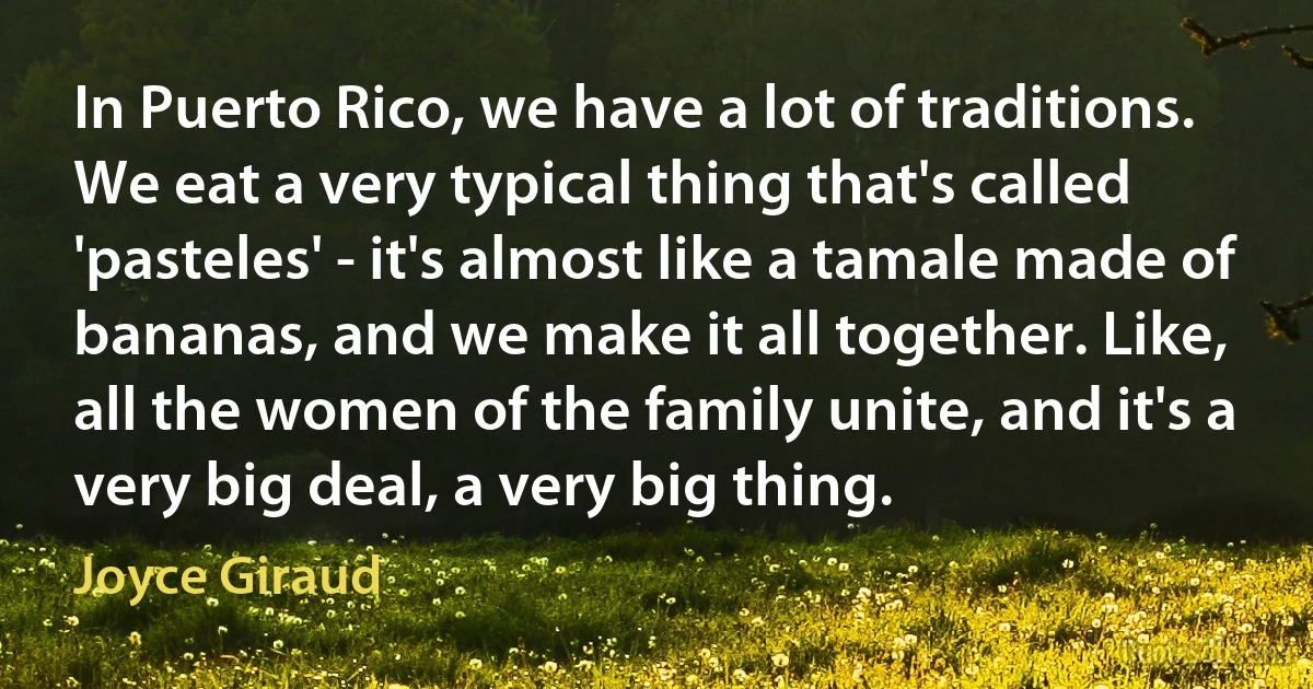 In Puerto Rico, we have a lot of traditions. We eat a very typical thing that's called 'pasteles' - it's almost like a tamale made of bananas, and we make it all together. Like, all the women of the family unite, and it's a very big deal, a very big thing. (Joyce Giraud)