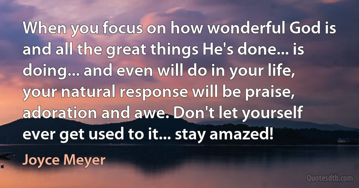 When you focus on how wonderful God is and all the great things He's done... is doing... and even will do in your life, your natural response will be praise, adoration and awe. Don't let yourself ever get used to it... stay amazed! (Joyce Meyer)