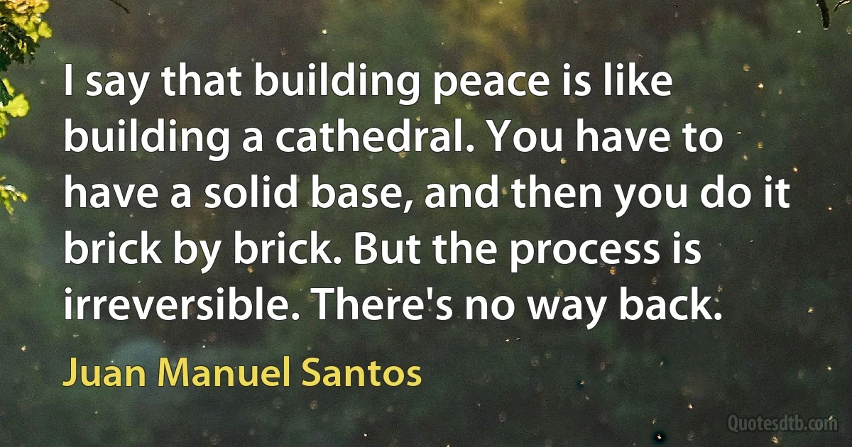 I say that building peace is like building a cathedral. You have to have a solid base, and then you do it brick by brick. But the process is irreversible. There's no way back. (Juan Manuel Santos)