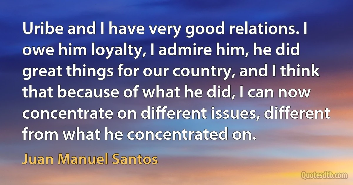 Uribe and I have very good relations. I owe him loyalty, I admire him, he did great things for our country, and I think that because of what he did, I can now concentrate on different issues, different from what he concentrated on. (Juan Manuel Santos)