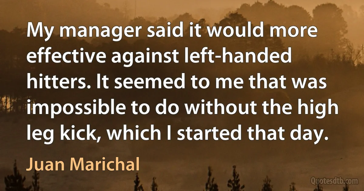 My manager said it would more effective against left-handed hitters. It seemed to me that was impossible to do without the high leg kick, which I started that day. (Juan Marichal)