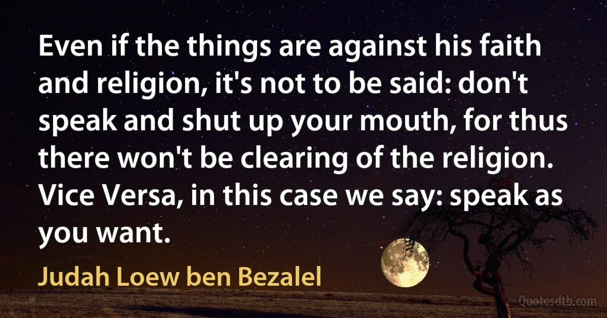 Even if the things are against his faith and religion, it's not to be said: don't speak and shut up your mouth, for thus there won't be clearing of the religion. Vice Versa, in this case we say: speak as you want. (Judah Loew ben Bezalel)