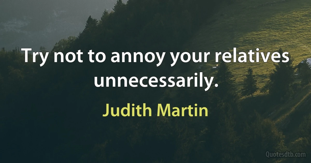 Try not to annoy your relatives unnecessarily. (Judith Martin)