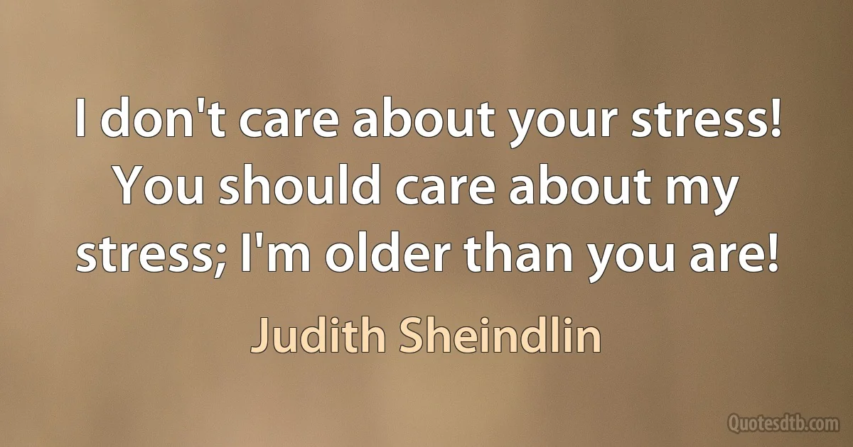 I don't care about your stress! You should care about my stress; I'm older than you are! (Judith Sheindlin)