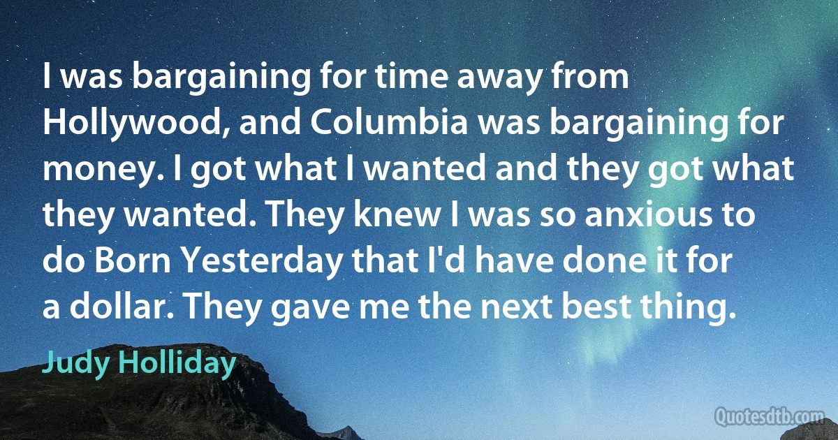 I was bargaining for time away from Hollywood, and Columbia was bargaining for money. I got what I wanted and they got what they wanted. They knew I was so anxious to do Born Yesterday that I'd have done it for a dollar. They gave me the next best thing. (Judy Holliday)