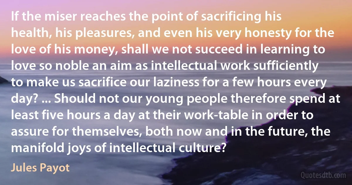 If the miser reaches the point of sacrificing his health, his pleasures, and even his very honesty for the love of his money, shall we not succeed in learning to love so noble an aim as intellectual work sufficiently to make us sacrifice our laziness for a few hours every day? ... Should not our young people therefore spend at least five hours a day at their work-table in order to assure for themselves, both now and in the future, the manifold joys of intellectual culture? (Jules Payot)