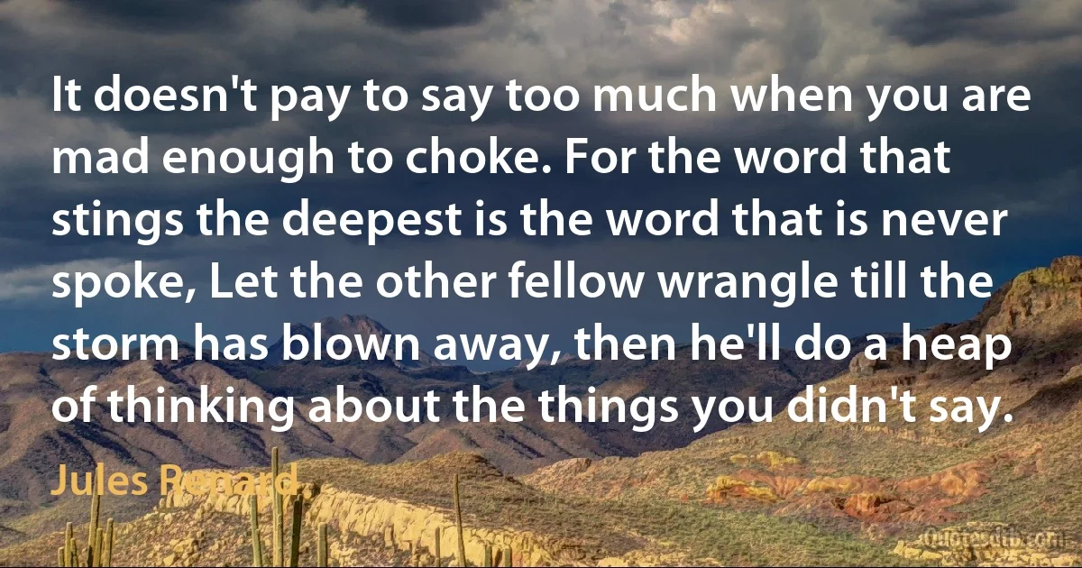 It doesn't pay to say too much when you are mad enough to choke. For the word that stings the deepest is the word that is never spoke, Let the other fellow wrangle till the storm has blown away, then he'll do a heap of thinking about the things you didn't say. (Jules Renard)