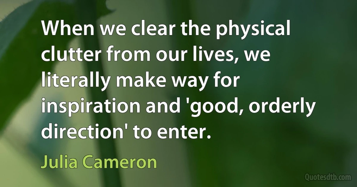 When we clear the physical clutter from our lives, we literally make way for inspiration and 'good, orderly direction' to enter. (Julia Cameron)