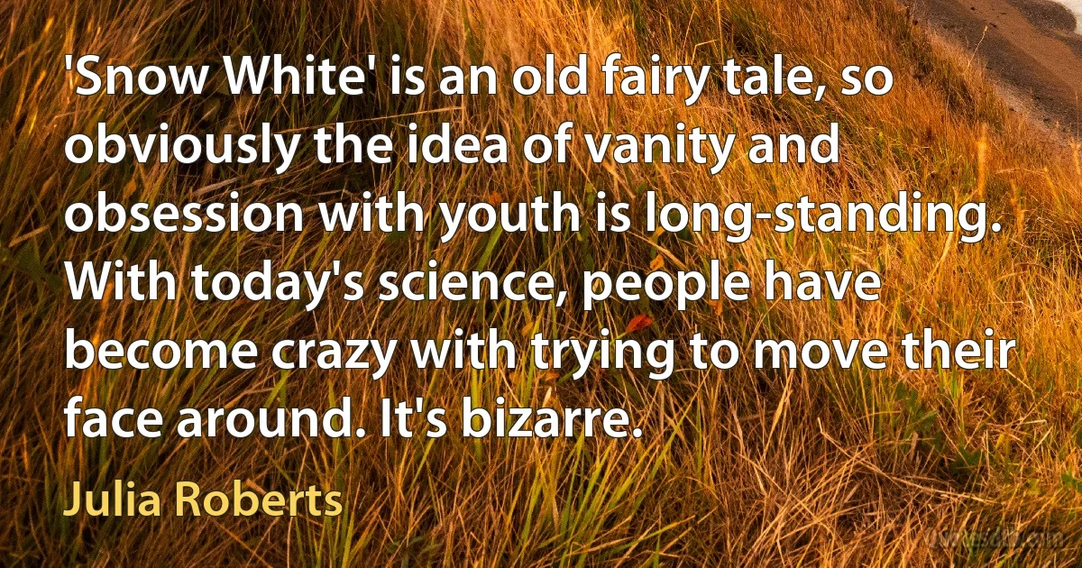 'Snow White' is an old fairy tale, so obviously the idea of vanity and obsession with youth is long-standing. With today's science, people have become crazy with trying to move their face around. It's bizarre. (Julia Roberts)