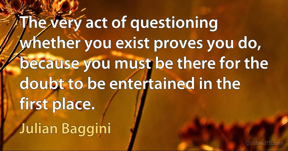 The very act of questioning whether you exist proves you do, because you must be there for the doubt to be entertained in the first place. (Julian Baggini)