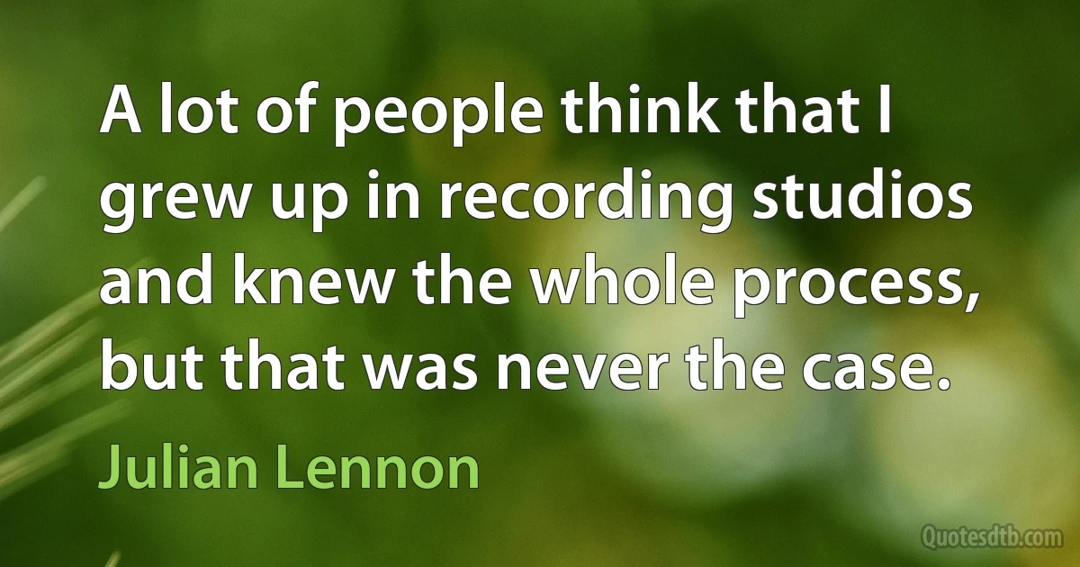 A lot of people think that I grew up in recording studios and knew the whole process, but that was never the case. (Julian Lennon)