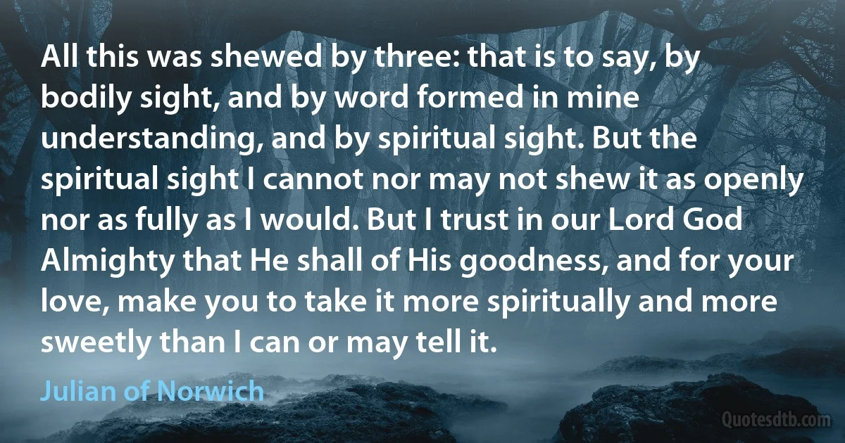 All this was shewed by three: that is to say, by bodily sight, and by word formed in mine understanding, and by spiritual sight. But the spiritual sight I cannot nor may not shew it as openly nor as fully as I would. But I trust in our Lord God Almighty that He shall of His goodness, and for your love, make you to take it more spiritually and more sweetly than I can or may tell it. (Julian of Norwich)