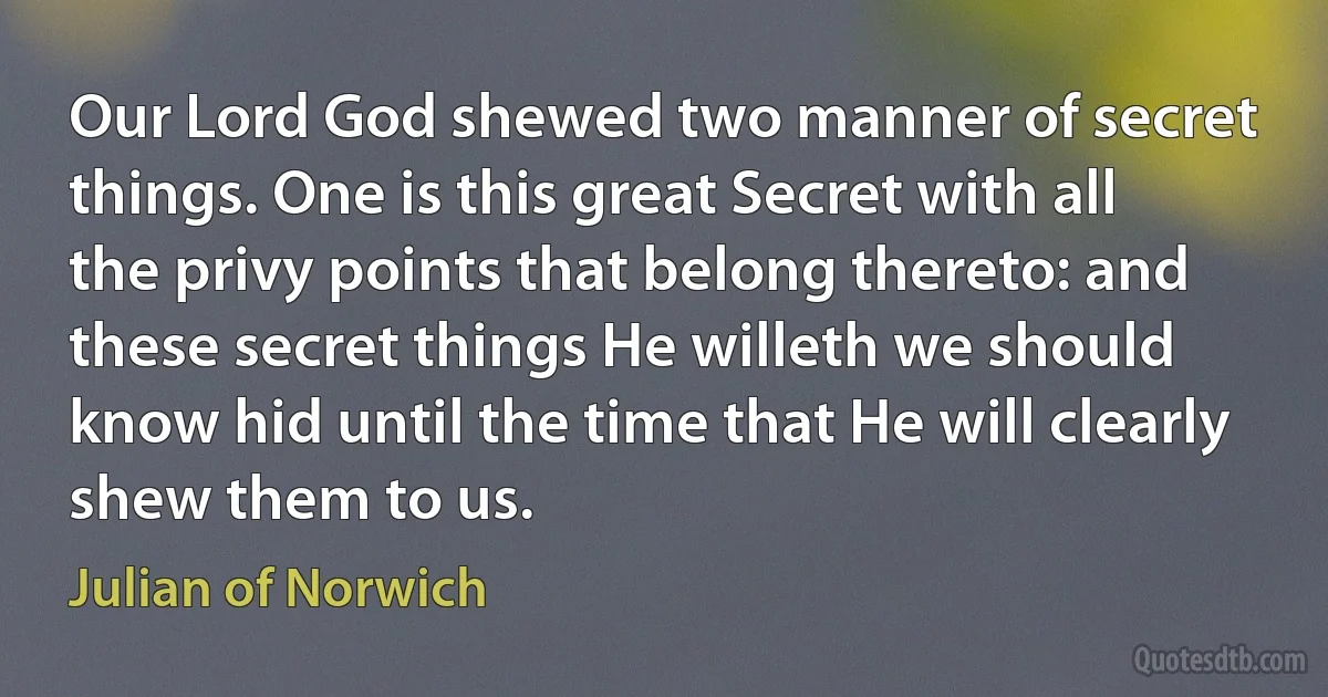 Our Lord God shewed two manner of secret things. One is this great Secret with all the privy points that belong thereto: and these secret things He willeth we should know hid until the time that He will clearly shew them to us. (Julian of Norwich)