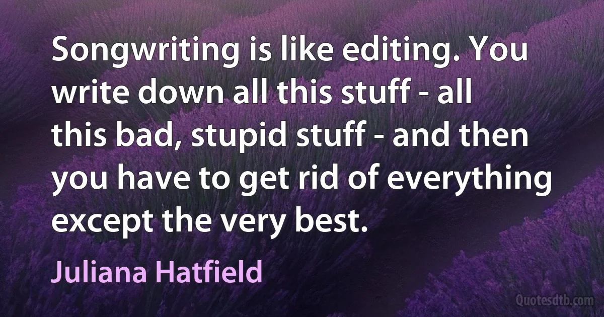 Songwriting is like editing. You write down all this stuff - all this bad, stupid stuff - and then you have to get rid of everything except the very best. (Juliana Hatfield)