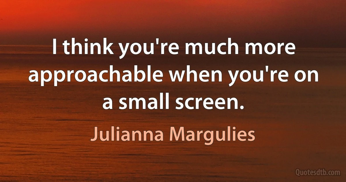 I think you're much more approachable when you're on a small screen. (Julianna Margulies)