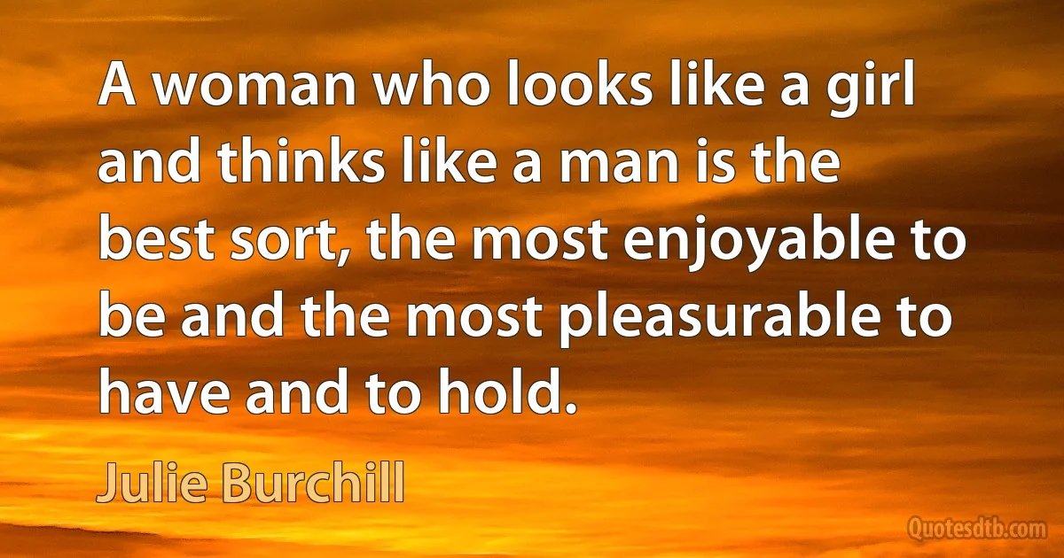 A woman who looks like a girl and thinks like a man is the best sort, the most enjoyable to be and the most pleasurable to have and to hold. (Julie Burchill)