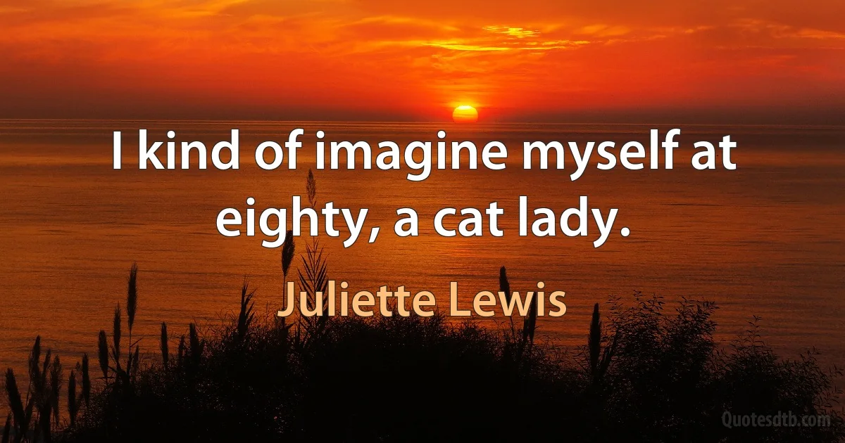 I kind of imagine myself at eighty, a cat lady. (Juliette Lewis)