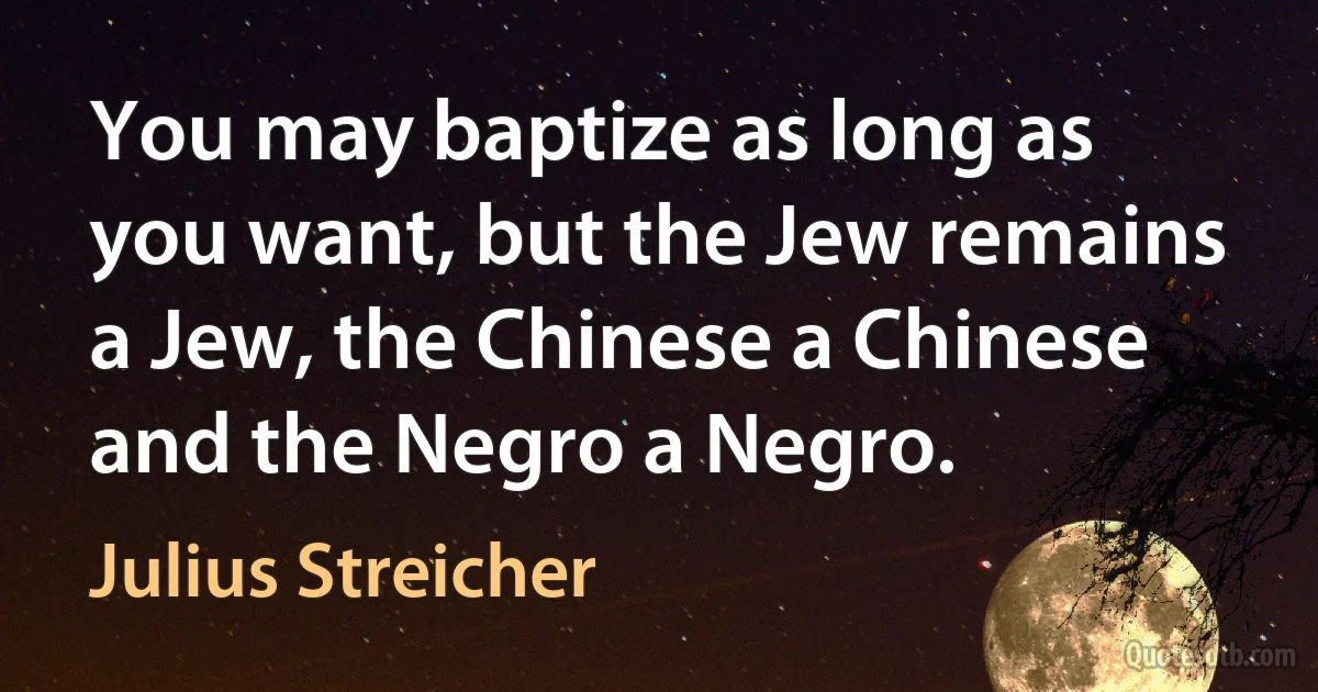 You may baptize as long as you want, but the Jew remains a Jew, the Chinese a Chinese and the Negro a Negro. (Julius Streicher)