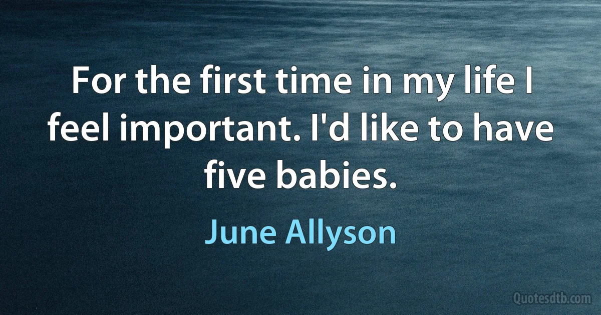 For the first time in my life I feel important. I'd like to have five babies. (June Allyson)