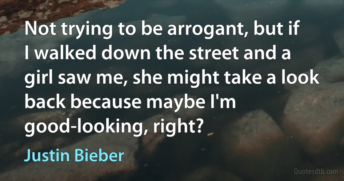 Not trying to be arrogant, but if I walked down the street and a girl saw me, she might take a look back because maybe I'm good-looking, right? (Justin Bieber)