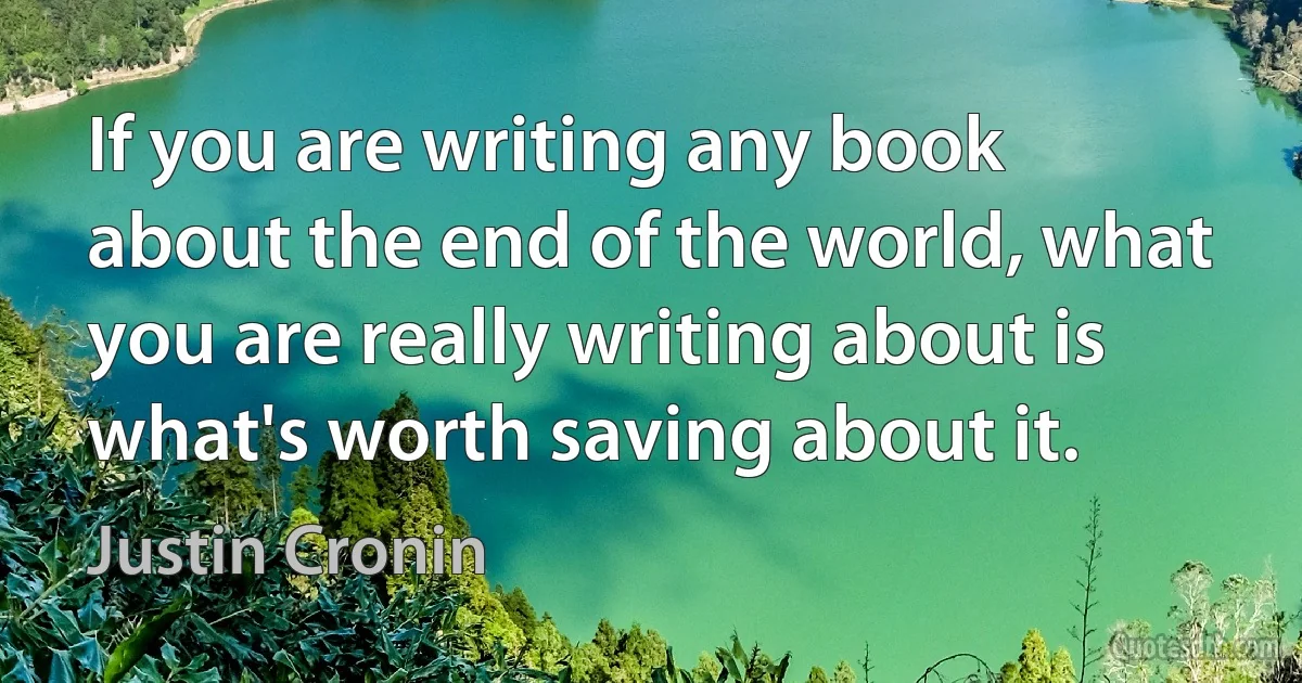 If you are writing any book about the end of the world, what you are really writing about is what's worth saving about it. (Justin Cronin)