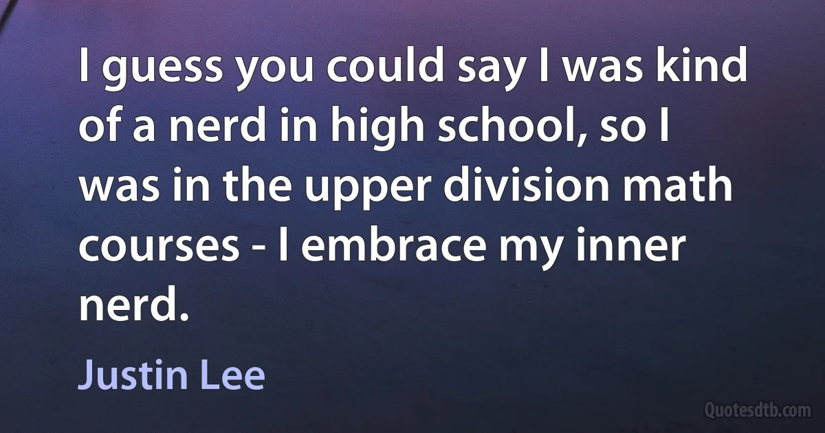 I guess you could say I was kind of a nerd in high school, so I was in the upper division math courses - I embrace my inner nerd. (Justin Lee)