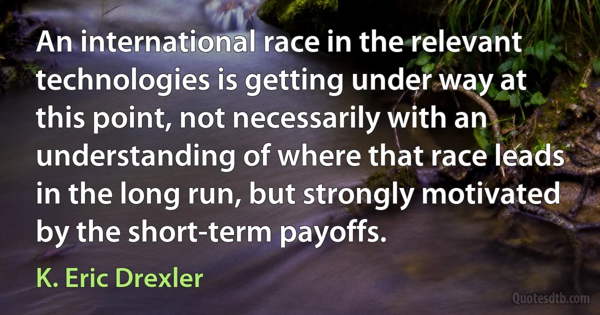 An international race in the relevant technologies is getting under way at this point, not necessarily with an understanding of where that race leads in the long run, but strongly motivated by the short-term payoffs. (K. Eric Drexler)